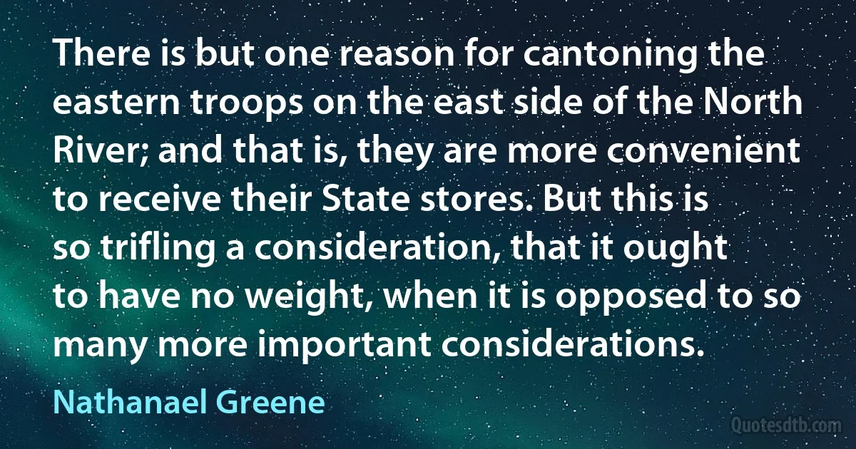 There is but one reason for cantoning the eastern troops on the east side of the North River; and that is, they are more convenient to receive their State stores. But this is so trifling a consideration, that it ought to have no weight, when it is opposed to so many more important considerations. (Nathanael Greene)