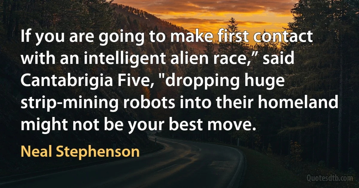 If you are going to make first contact with an intelligent alien race,” said Cantabrigia Five, "dropping huge strip-mining robots into their homeland might not be your best move. (Neal Stephenson)