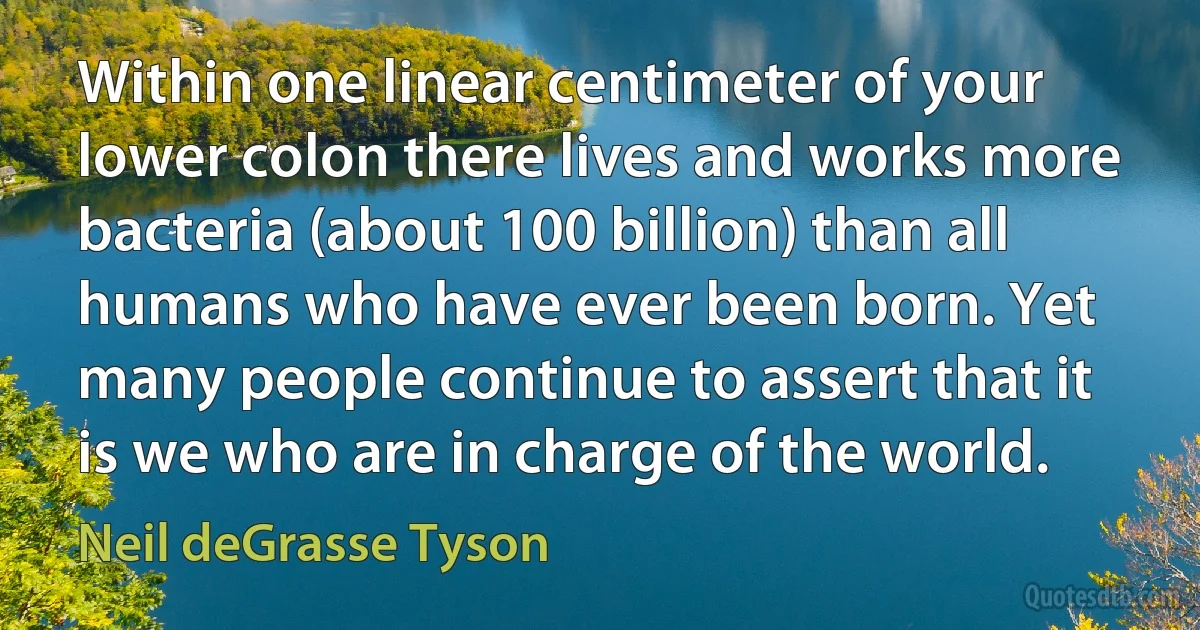 Within one linear centimeter of your lower colon there lives and works more bacteria (about 100 billion) than all humans who have ever been born. Yet many people continue to assert that it is we who are in charge of the world. (Neil deGrasse Tyson)