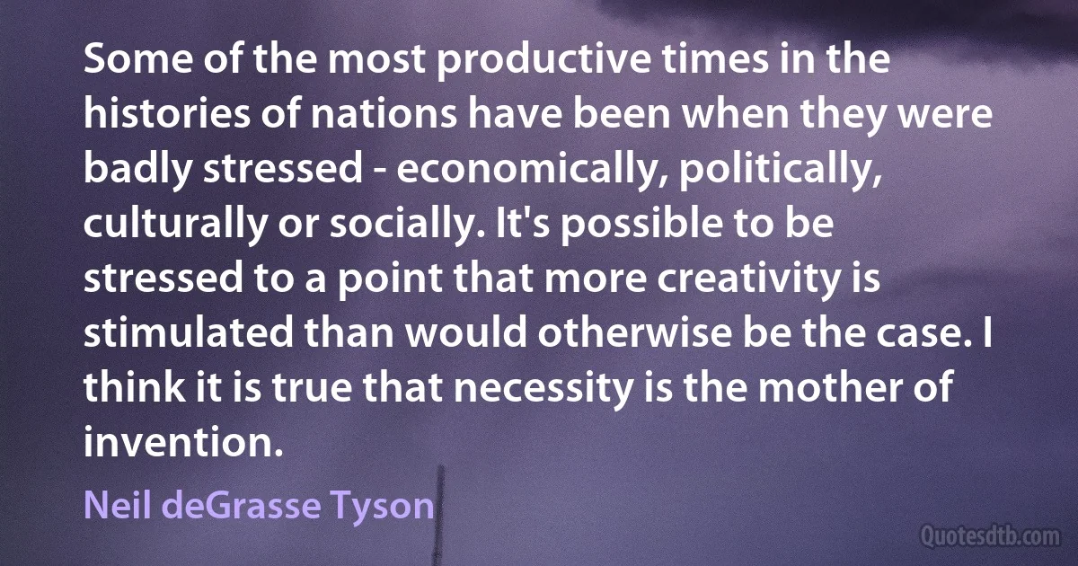 Some of the most productive times in the histories of nations have been when they were badly stressed - economically, politically, culturally or socially. It's possible to be stressed to a point that more creativity is stimulated than would otherwise be the case. I think it is true that necessity is the mother of invention. (Neil deGrasse Tyson)