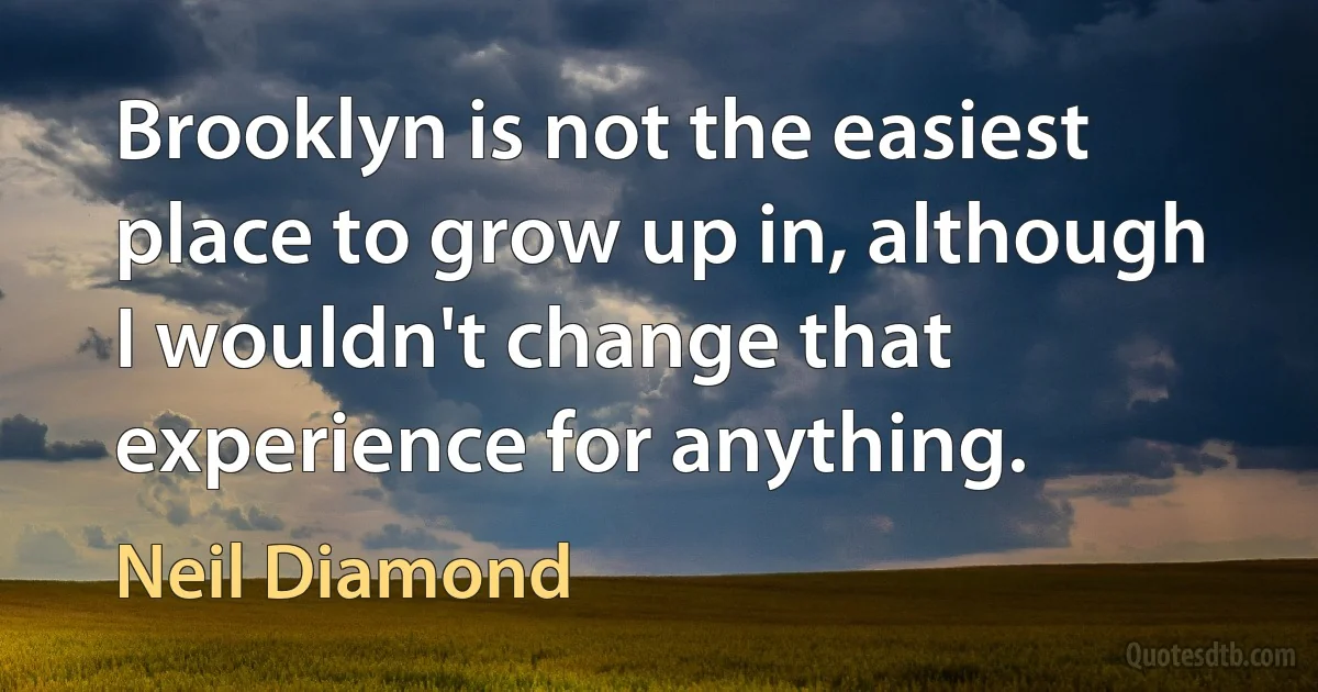 Brooklyn is not the easiest place to grow up in, although I wouldn't change that experience for anything. (Neil Diamond)