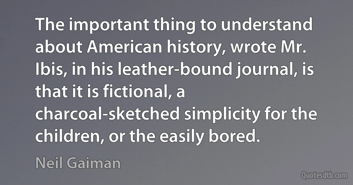 The important thing to understand about American history, wrote Mr. Ibis, in his leather-bound journal, is that it is fictional, a charcoal-sketched simplicity for the children, or the easily bored. (Neil Gaiman)