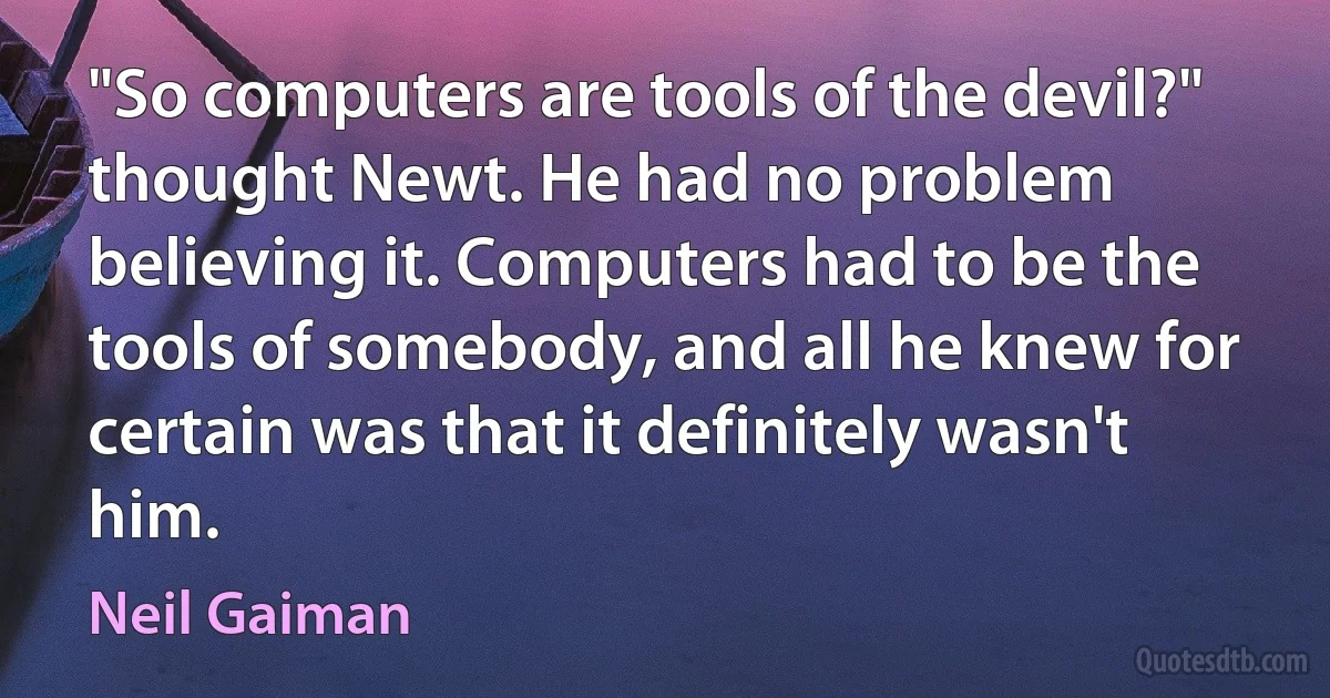 "So computers are tools of the devil?" thought Newt. He had no problem believing it. Computers had to be the tools of somebody, and all he knew for certain was that it definitely wasn't him. (Neil Gaiman)