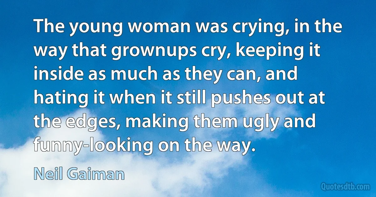 The young woman was crying, in the way that grownups cry, keeping it inside as much as they can, and hating it when it still pushes out at the edges, making them ugly and funny-looking on the way. (Neil Gaiman)