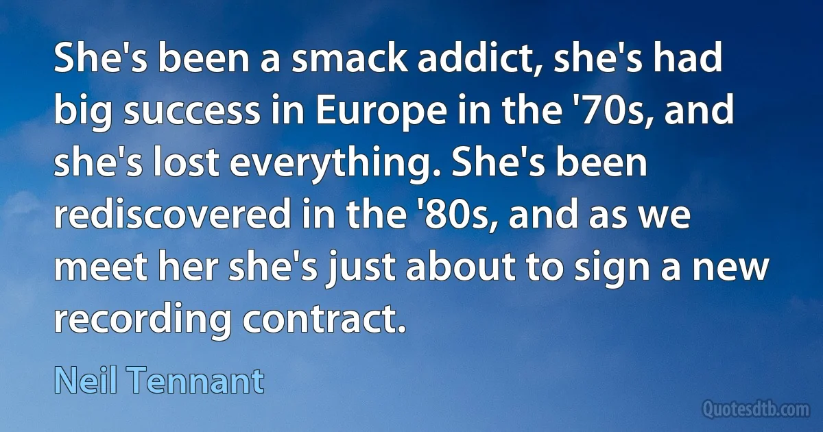 She's been a smack addict, she's had big success in Europe in the '70s, and she's lost everything. She's been rediscovered in the '80s, and as we meet her she's just about to sign a new recording contract. (Neil Tennant)