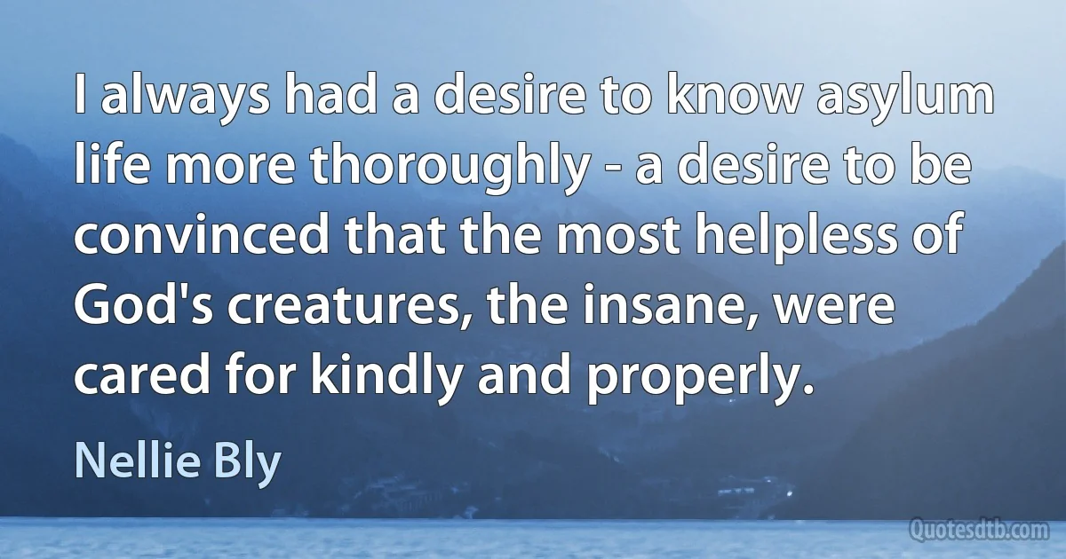 I always had a desire to know asylum life more thoroughly - a desire to be convinced that the most helpless of God's creatures, the insane, were cared for kindly and properly. (Nellie Bly)