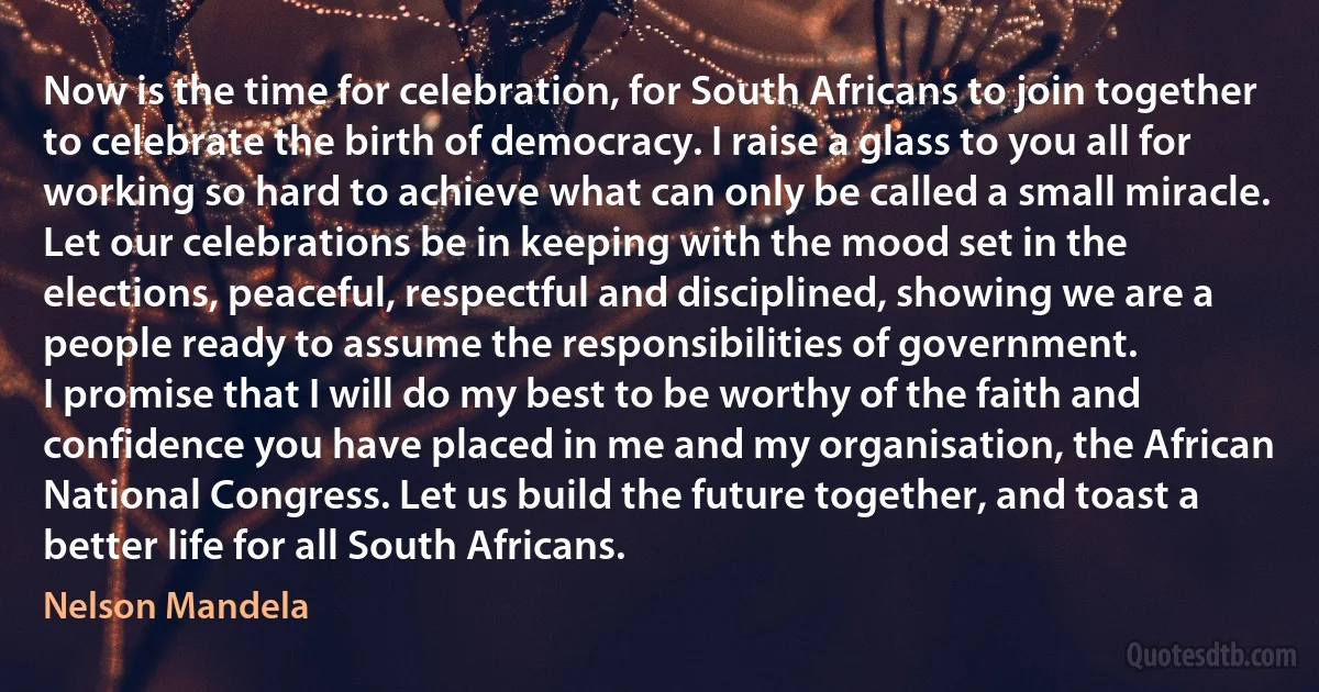 Now is the time for celebration, for South Africans to join together to celebrate the birth of democracy. I raise a glass to you all for working so hard to achieve what can only be called a small miracle. Let our celebrations be in keeping with the mood set in the elections, peaceful, respectful and disciplined, showing we are a people ready to assume the responsibilities of government.
I promise that I will do my best to be worthy of the faith and confidence you have placed in me and my organisation, the African National Congress. Let us build the future together, and toast a better life for all South Africans. (Nelson Mandela)