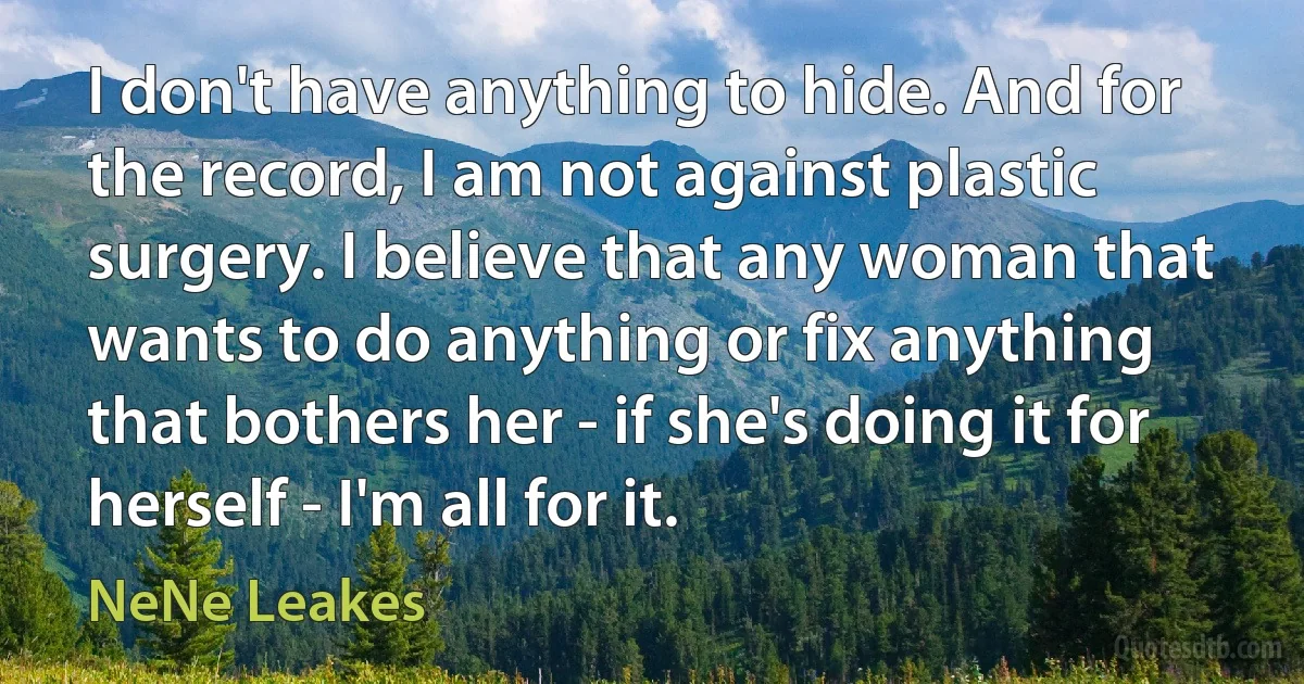 I don't have anything to hide. And for the record, I am not against plastic surgery. I believe that any woman that wants to do anything or fix anything that bothers her - if she's doing it for herself - I'm all for it. (NeNe Leakes)