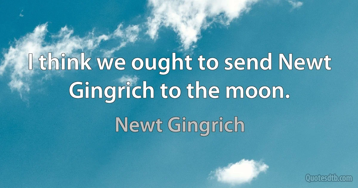 I think we ought to send Newt Gingrich to the moon. (Newt Gingrich)