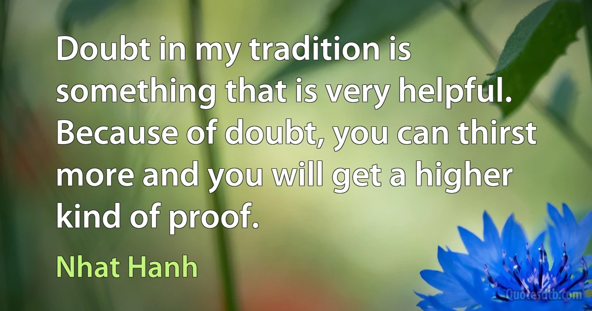 Doubt in my tradition is something that is very helpful. Because of doubt, you can thirst more and you will get a higher kind of proof. (Nhat Hanh)