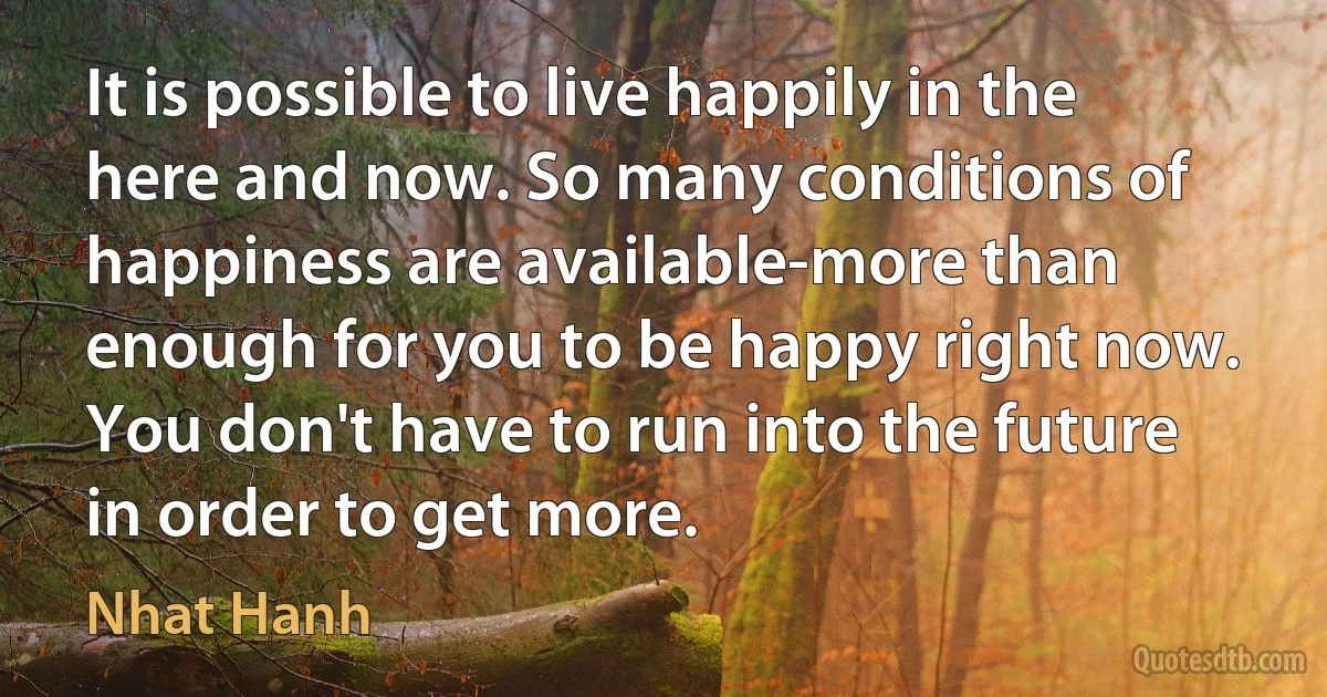 It is possible to live happily in the here and now. So many conditions of happiness are available-more than enough for you to be happy right now. You don't have to run into the future in order to get more. (Nhat Hanh)