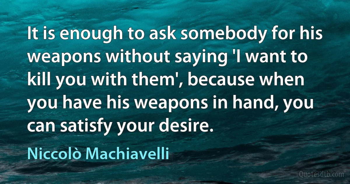 It is enough to ask somebody for his weapons without saying 'I want to kill you with them', because when you have his weapons in hand, you can satisfy your desire. (Niccolò Machiavelli)