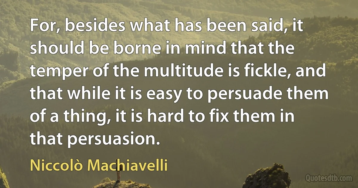 For, besides what has been said, it should be borne in mind that the temper of the multitude is fickle, and that while it is easy to persuade them of a thing, it is hard to fix them in that persuasion. (Niccolò Machiavelli)