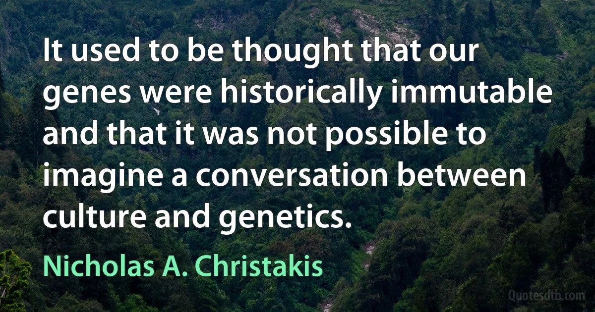 It used to be thought that our genes were historically immutable and that it was not possible to imagine a conversation between culture and genetics. (Nicholas A. Christakis)