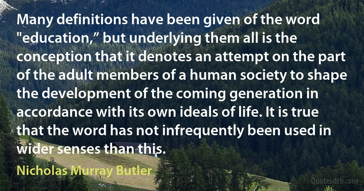 Many definitions have been given of the word "education,” but underlying them all is the conception that it denotes an attempt on the part of the adult members of a human society to shape the development of the coming generation in accordance with its own ideals of life. It is true that the word has not infrequently been used in wider senses than this. (Nicholas Murray Butler)