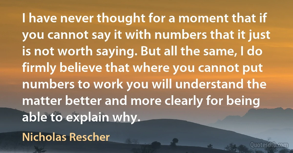 I have never thought for a moment that if you cannot say it with numbers that it just is not worth saying. But all the same, I do firmly believe that where you cannot put numbers to work you will understand the matter better and more clearly for being able to explain why. (Nicholas Rescher)