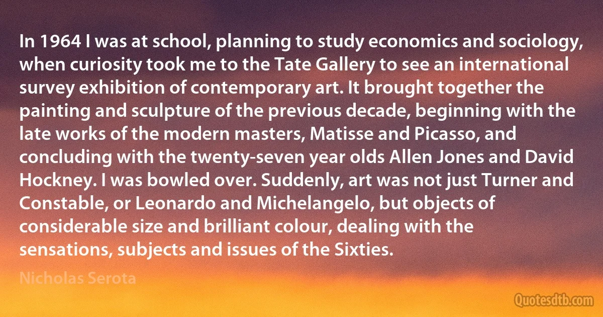 In 1964 I was at school, planning to study economics and sociology, when curiosity took me to the Tate Gallery to see an international survey exhibition of contemporary art. It brought together the painting and sculpture of the previous decade, beginning with the late works of the modern masters, Matisse and Picasso, and concluding with the twenty-seven year olds Allen Jones and David Hockney. I was bowled over. Suddenly, art was not just Turner and Constable, or Leonardo and Michelangelo, but objects of considerable size and brilliant colour, dealing with the sensations, subjects and issues of the Sixties. (Nicholas Serota)