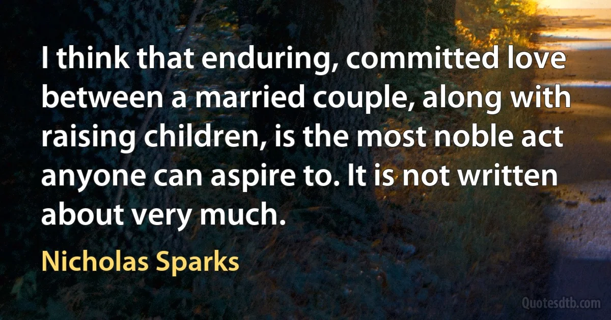 I think that enduring, committed love between a married couple, along with raising children, is the most noble act anyone can aspire to. It is not written about very much. (Nicholas Sparks)