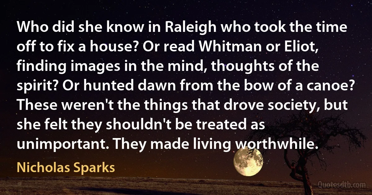 Who did she know in Raleigh who took the time off to fix a house? Or read Whitman or Eliot, finding images in the mind, thoughts of the spirit? Or hunted dawn from the bow of a canoe? These weren't the things that drove society, but she felt they shouldn't be treated as unimportant. They made living worthwhile. (Nicholas Sparks)