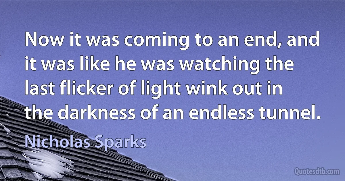 Now it was coming to an end, and it was like he was watching the last flicker of light wink out in the darkness of an endless tunnel. (Nicholas Sparks)