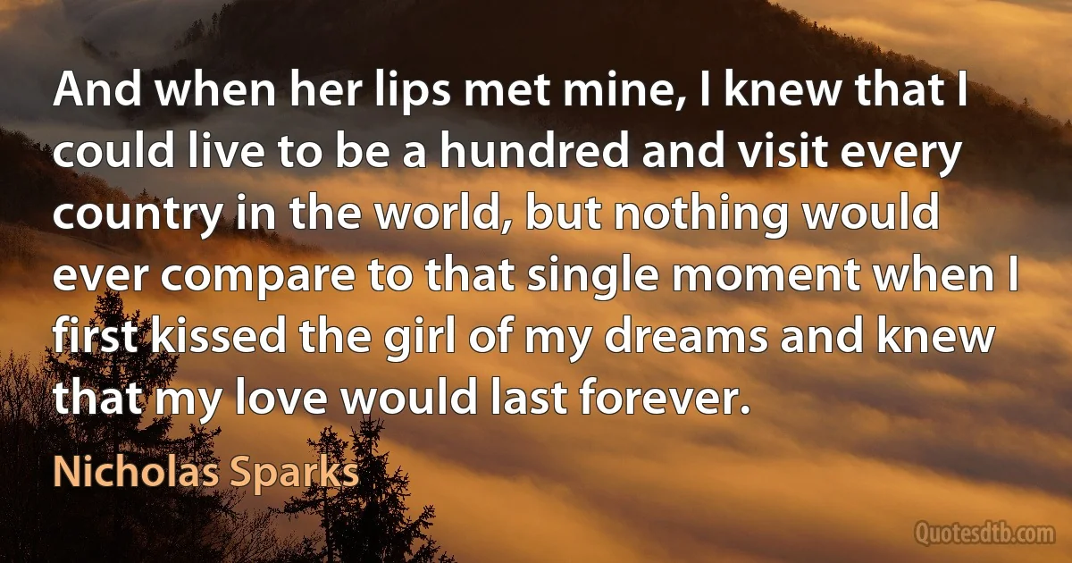 And when her lips met mine, I knew that I could live to be a hundred and visit every country in the world, but nothing would ever compare to that single moment when I first kissed the girl of my dreams and knew that my love would last forever. (Nicholas Sparks)