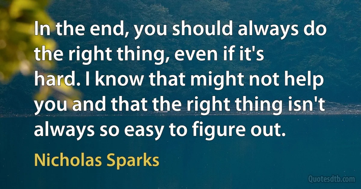 In the end, you should always do the right thing, even if it's hard. I know that might not help you and that the right thing isn't always so easy to figure out. (Nicholas Sparks)