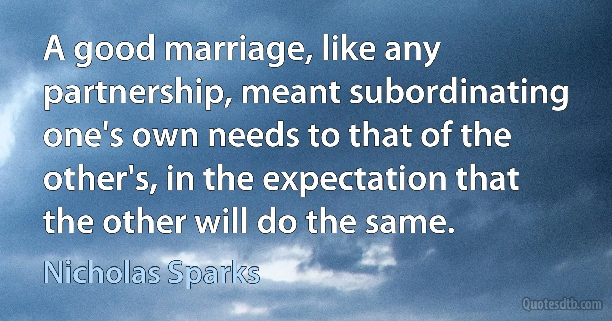 A good marriage, like any partnership, meant subordinating one's own needs to that of the other's, in the expectation that the other will do the same. (Nicholas Sparks)