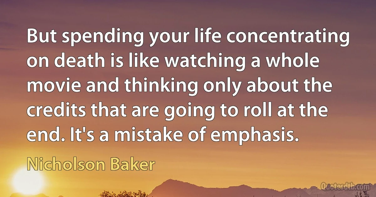 But spending your life concentrating on death is like watching a whole movie and thinking only about the credits that are going to roll at the end. It's a mistake of emphasis. (Nicholson Baker)