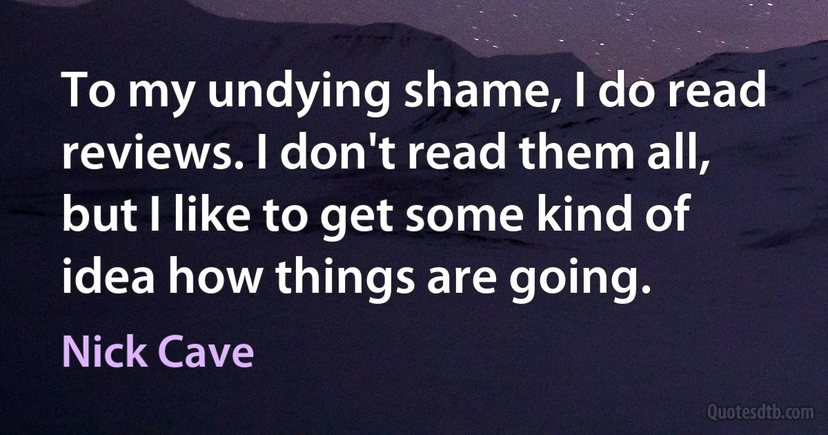 To my undying shame, I do read reviews. I don't read them all, but I like to get some kind of idea how things are going. (Nick Cave)