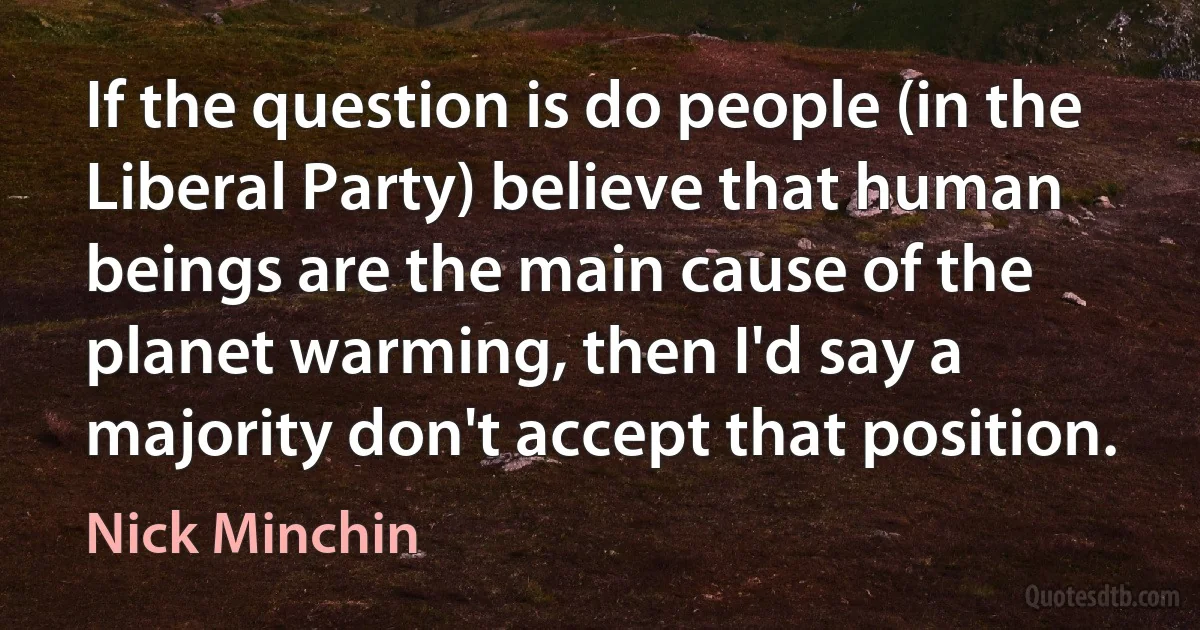 If the question is do people (in the Liberal Party) believe that human beings are the main cause of the planet warming, then I'd say a majority don't accept that position. (Nick Minchin)