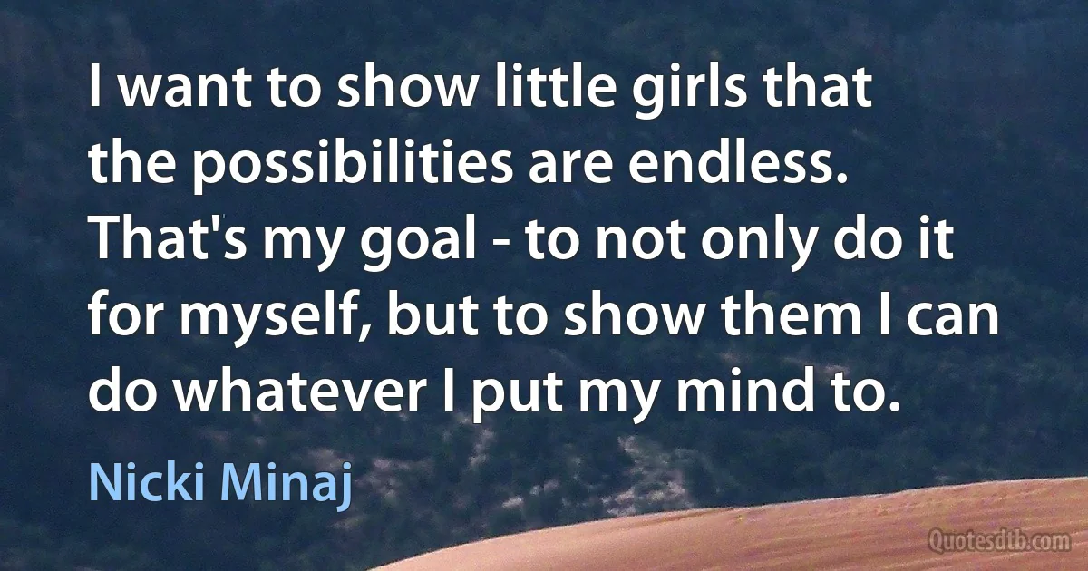 I want to show little girls that the possibilities are endless. That's my goal - to not only do it for myself, but to show them I can do whatever I put my mind to. (Nicki Minaj)