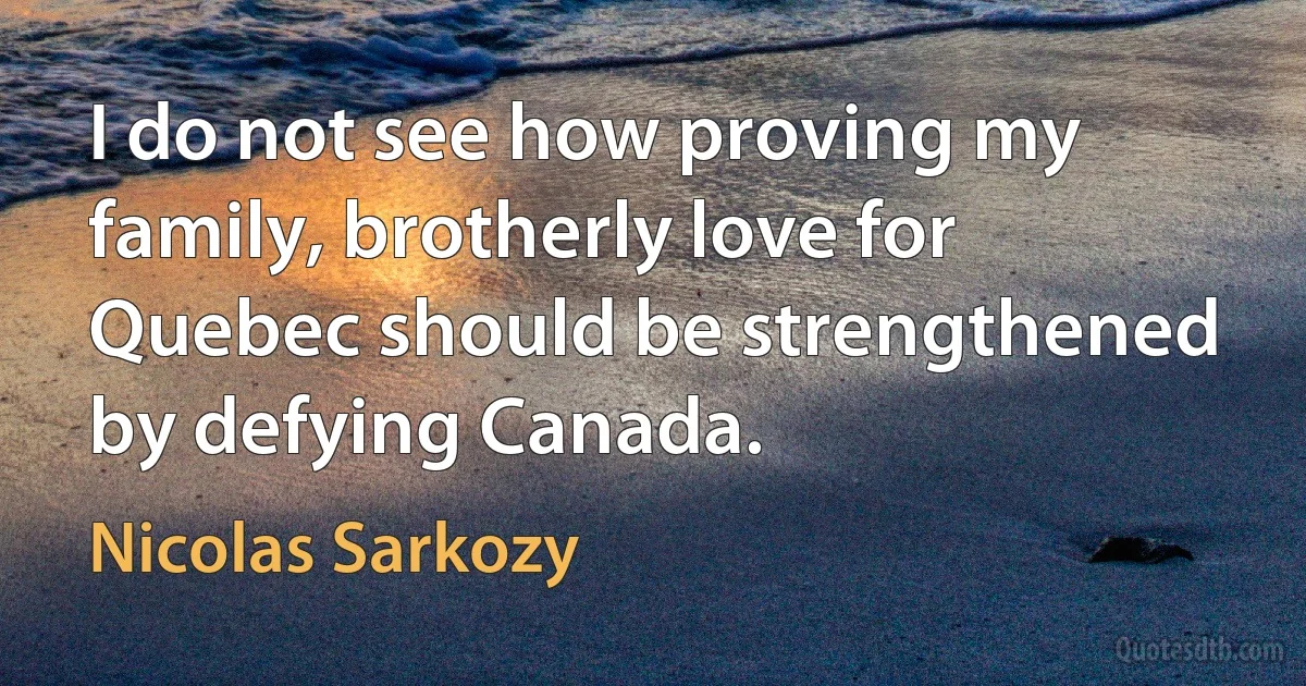 I do not see how proving my family, brotherly love for Quebec should be strengthened by defying Canada. (Nicolas Sarkozy)