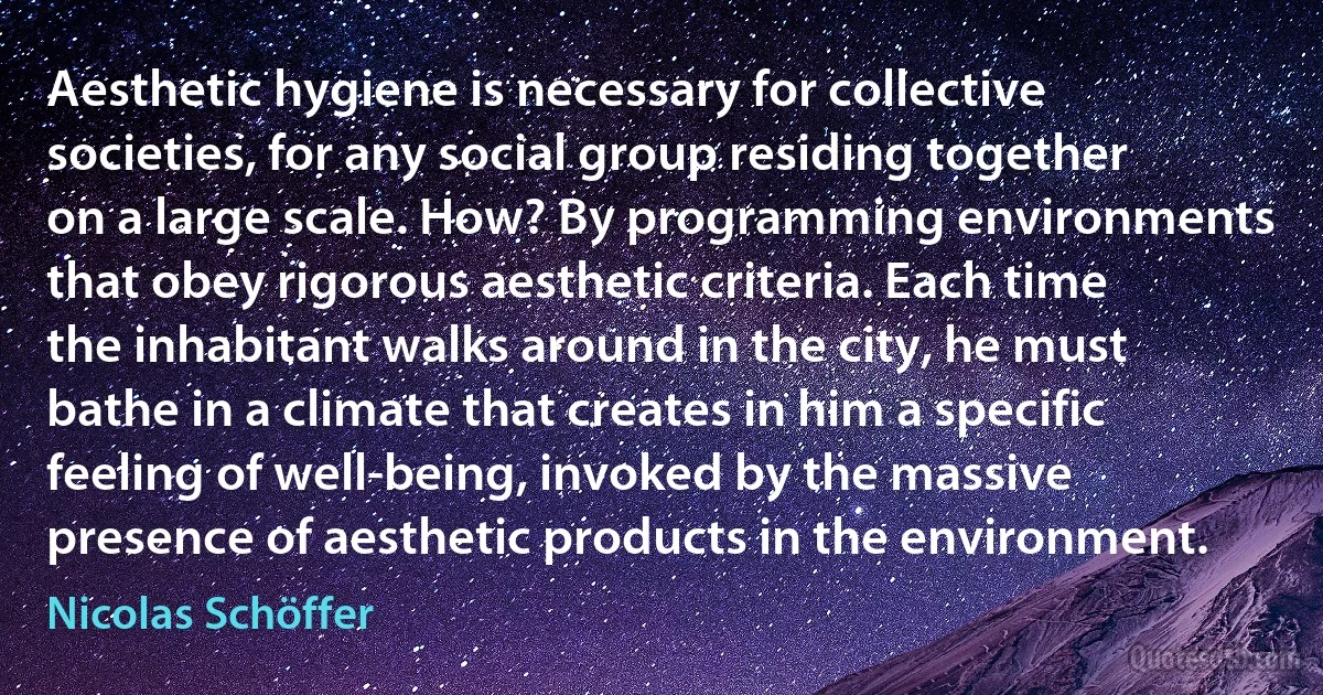 Aesthetic hygiene is necessary for collective societies, for any social group residing together on a large scale. How? By programming environments that obey rigorous aesthetic criteria. Each time the inhabitant walks around in the city, he must bathe in a climate that creates in him a specific feeling of well-being, invoked by the massive presence of aesthetic products in the environment. (Nicolas Schöffer)