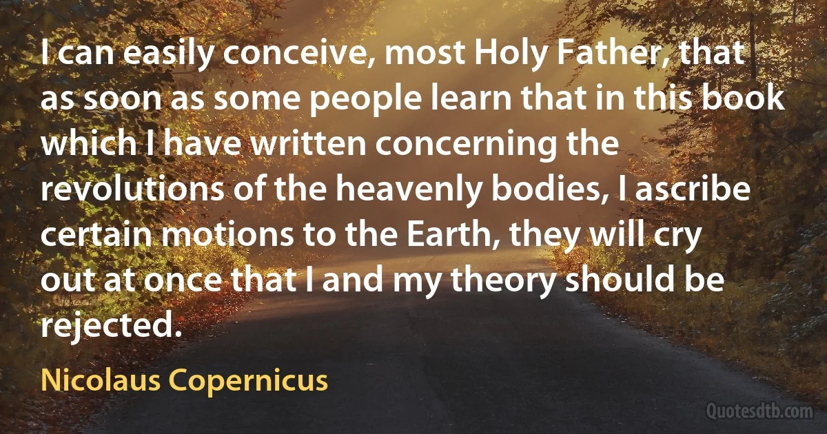 I can easily conceive, most Holy Father, that as soon as some people learn that in this book which I have written concerning the revolutions of the heavenly bodies, I ascribe certain motions to the Earth, they will cry out at once that I and my theory should be rejected. (Nicolaus Copernicus)