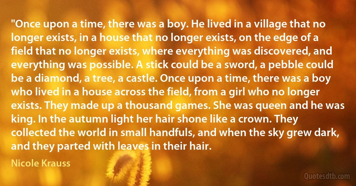 "Once upon a time, there was a boy. He lived in a village that no longer exists, in a house that no longer exists, on the edge of a field that no longer exists, where everything was discovered, and everything was possible. A stick could be a sword, a pebble could be a diamond, a tree, a castle. Once upon a time, there was a boy who lived in a house across the field, from a girl who no longer exists. They made up a thousand games. She was queen and he was king. In the autumn light her hair shone like a crown. They collected the world in small handfuls, and when the sky grew dark, and they parted with leaves in their hair. (Nicole Krauss)