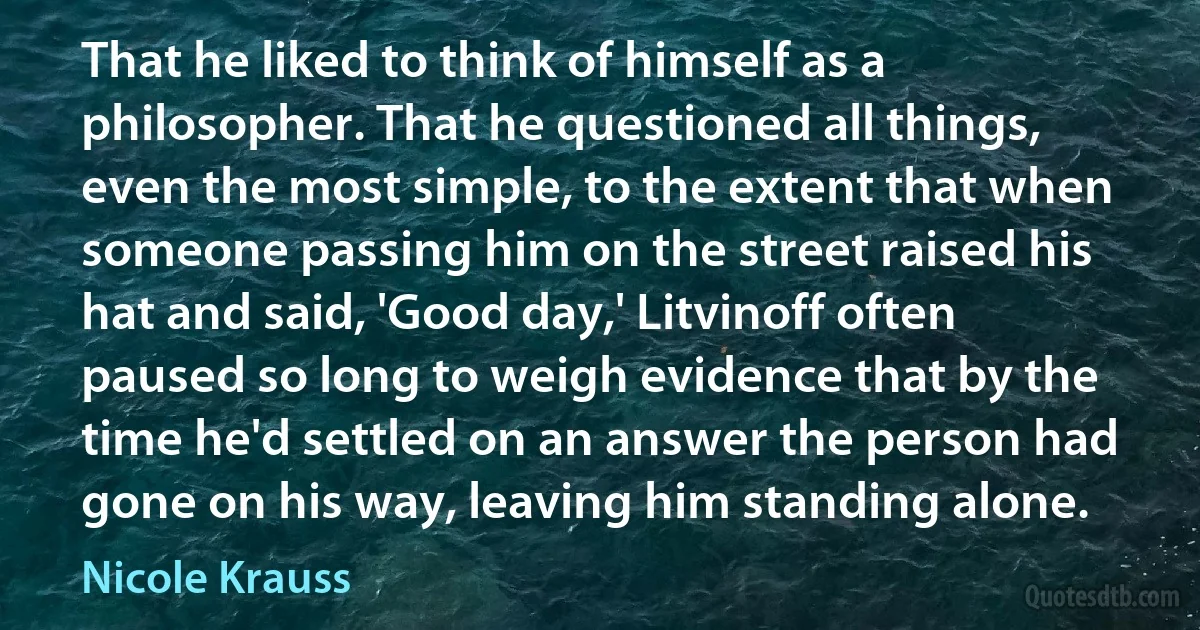 That he liked to think of himself as a philosopher. That he questioned all things, even the most simple, to the extent that when someone passing him on the street raised his hat and said, 'Good day,' Litvinoff often paused so long to weigh evidence that by the time he'd settled on an answer the person had gone on his way, leaving him standing alone. (Nicole Krauss)