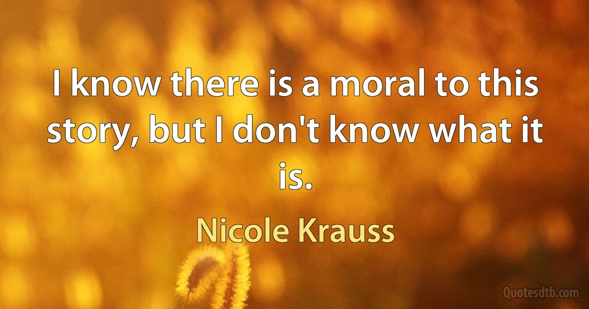 I know there is a moral to this story, but I don't know what it is. (Nicole Krauss)