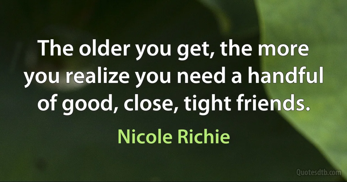 The older you get, the more you realize you need a handful of good, close, tight friends. (Nicole Richie)