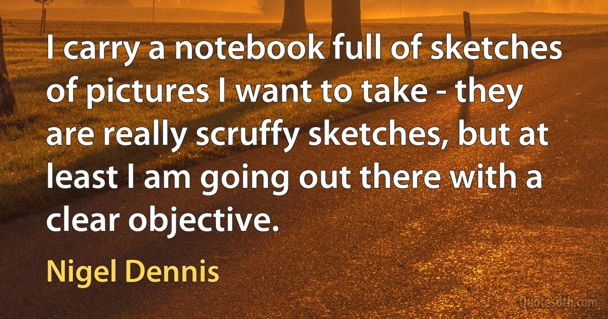 I carry a notebook full of sketches of pictures I want to take - they are really scruffy sketches, but at least I am going out there with a clear objective. (Nigel Dennis)