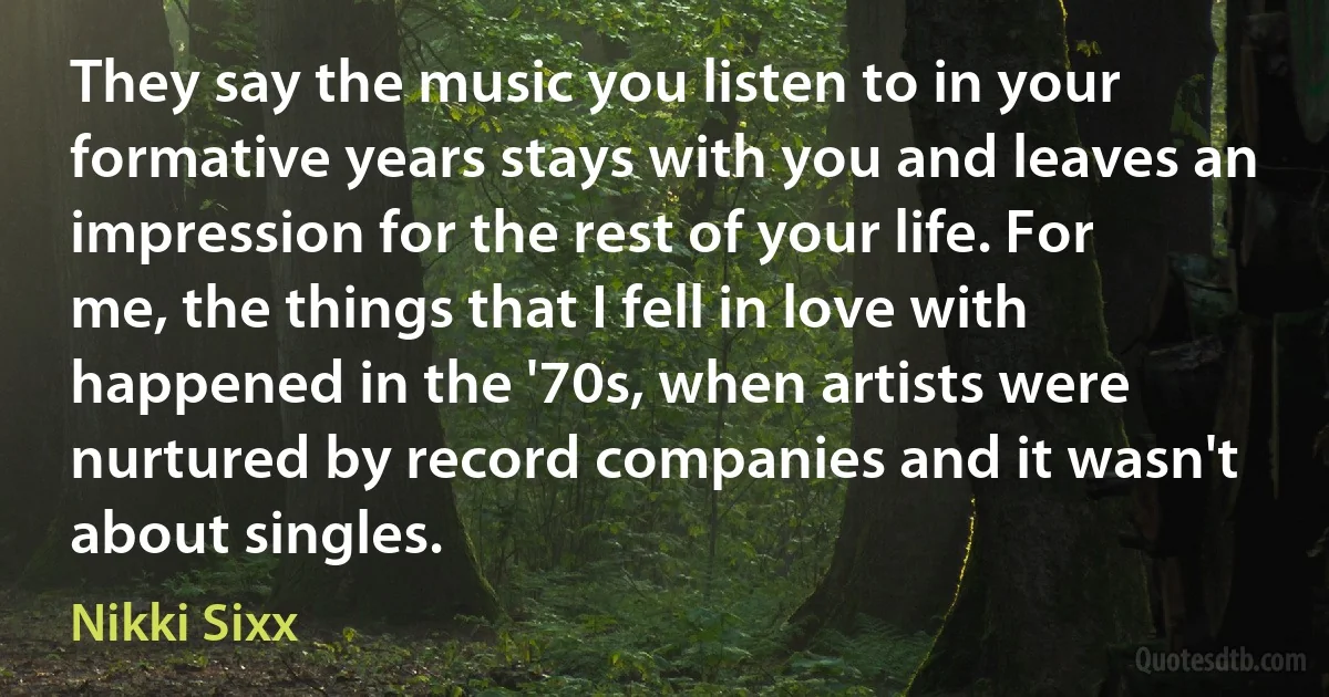 They say the music you listen to in your formative years stays with you and leaves an impression for the rest of your life. For me, the things that I fell in love with happened in the '70s, when artists were nurtured by record companies and it wasn't about singles. (Nikki Sixx)