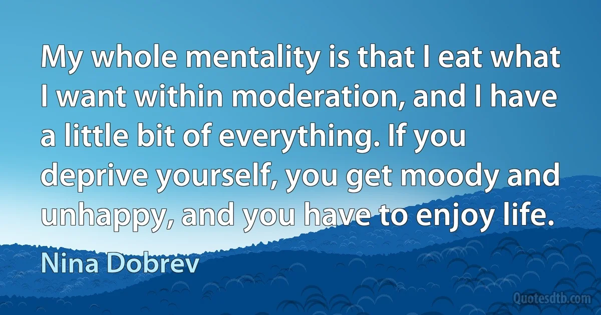 My whole mentality is that I eat what I want within moderation, and I have a little bit of everything. If you deprive yourself, you get moody and unhappy, and you have to enjoy life. (Nina Dobrev)