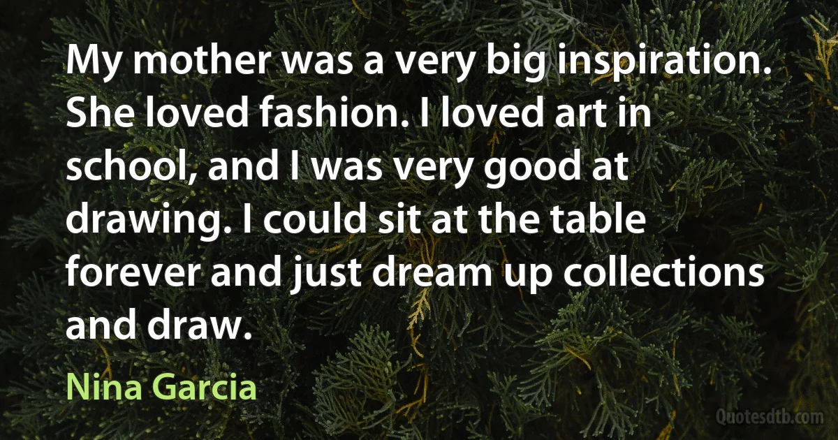 My mother was a very big inspiration. She loved fashion. I loved art in school, and I was very good at drawing. I could sit at the table forever and just dream up collections and draw. (Nina Garcia)