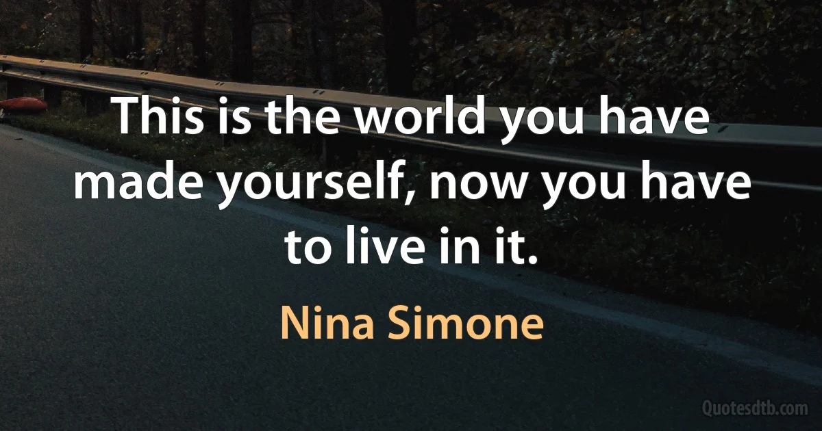 This is the world you have made yourself, now you have to live in it. (Nina Simone)