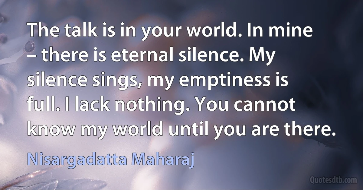 The talk is in your world. In mine – there is eternal silence. My silence sings, my emptiness is full. I lack nothing. You cannot know my world until you are there. (Nisargadatta Maharaj)