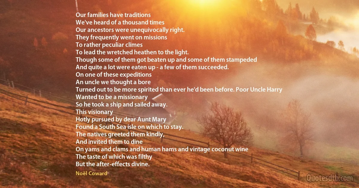 Our families have traditions
We've heard of a thousand times
Our ancestors were unequivocally right.
They frequently went on missions
To rather peculiar climes
To lead the wretched heathen to the light.
Though some of them got beaten up and some of them stampeded
And quite a lot were eaten up - a few of them succeeded.
On one of these expeditions
An uncle we thought a bore
Turned out to be more spirited than ever he'd been before. Poor Uncle Harry
Wanted to be a missionary
So he took a ship and sailed away.
This visionary
Hotly pursued by dear Aunt Mary
Found a South Sea isle on which to stay.
The natives greeted them kindly,
And invited them to dine
On yams and clams and human hams and vintage coconut wine
The taste of which was filthy
But the after-effects divine. (Noël Coward)