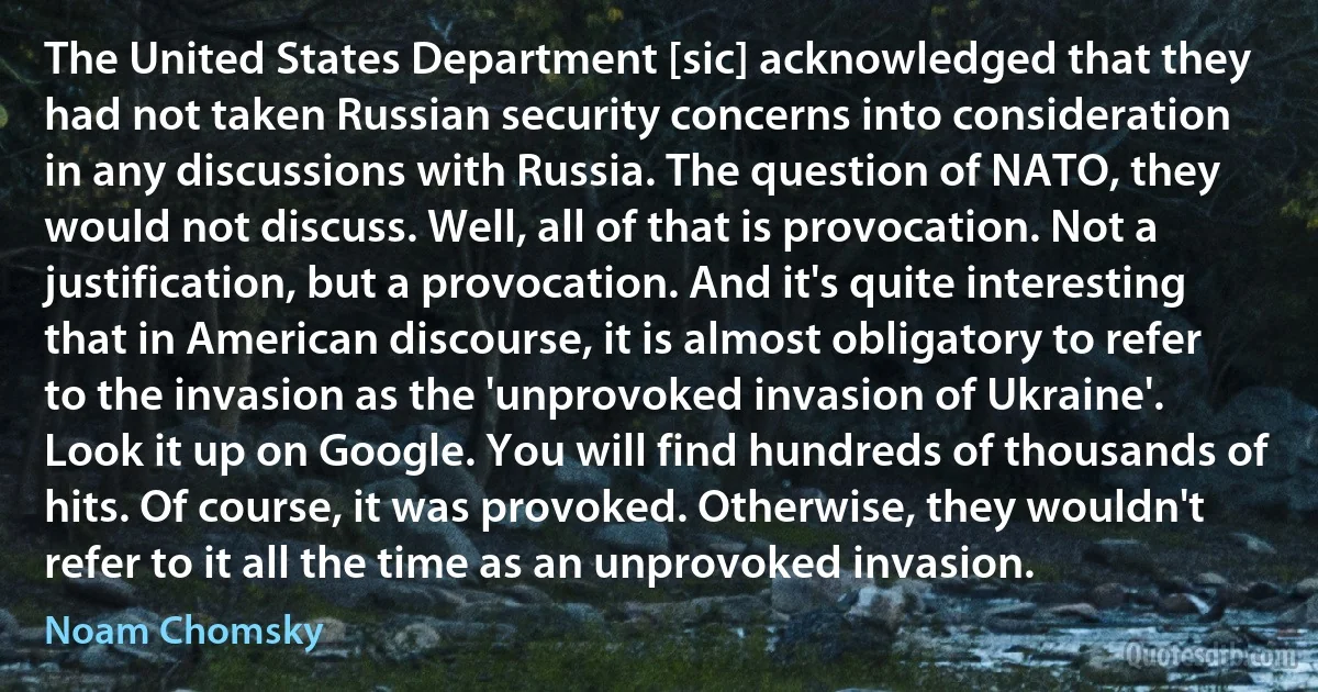 The United States Department [sic] acknowledged that they had not taken Russian security concerns into consideration in any discussions with Russia. The question of NATO, they would not discuss. Well, all of that is provocation. Not a justification, but a provocation. And it's quite interesting that in American discourse, it is almost obligatory to refer to the invasion as the 'unprovoked invasion of Ukraine'. Look it up on Google. You will find hundreds of thousands of hits. Of course, it was provoked. Otherwise, they wouldn't refer to it all the time as an unprovoked invasion. (Noam Chomsky)