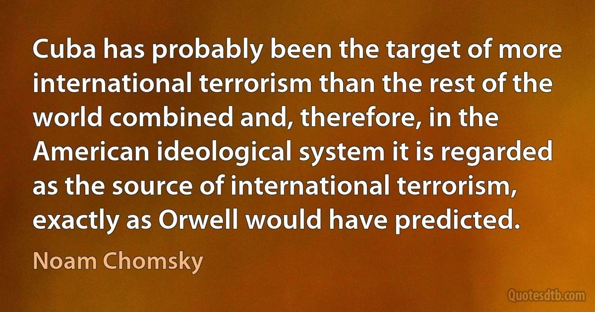 Cuba has probably been the target of more international terrorism than the rest of the world combined and, therefore, in the American ideological system it is regarded as the source of international terrorism, exactly as Orwell would have predicted. (Noam Chomsky)