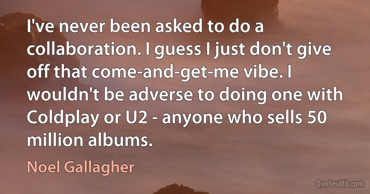 I've never been asked to do a collaboration. I guess I just don't give off that come-and-get-me vibe. I wouldn't be adverse to doing one with Coldplay or U2 - anyone who sells 50 million albums. (Noel Gallagher)