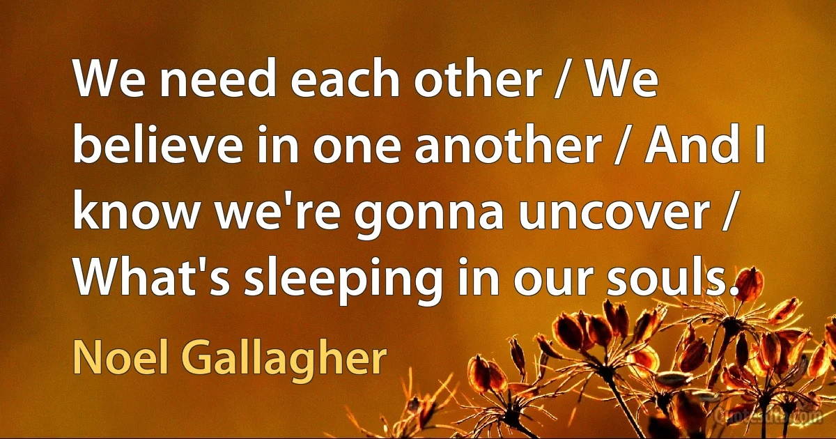 We need each other / We believe in one another / And I know we're gonna uncover / What's sleeping in our souls. (Noel Gallagher)