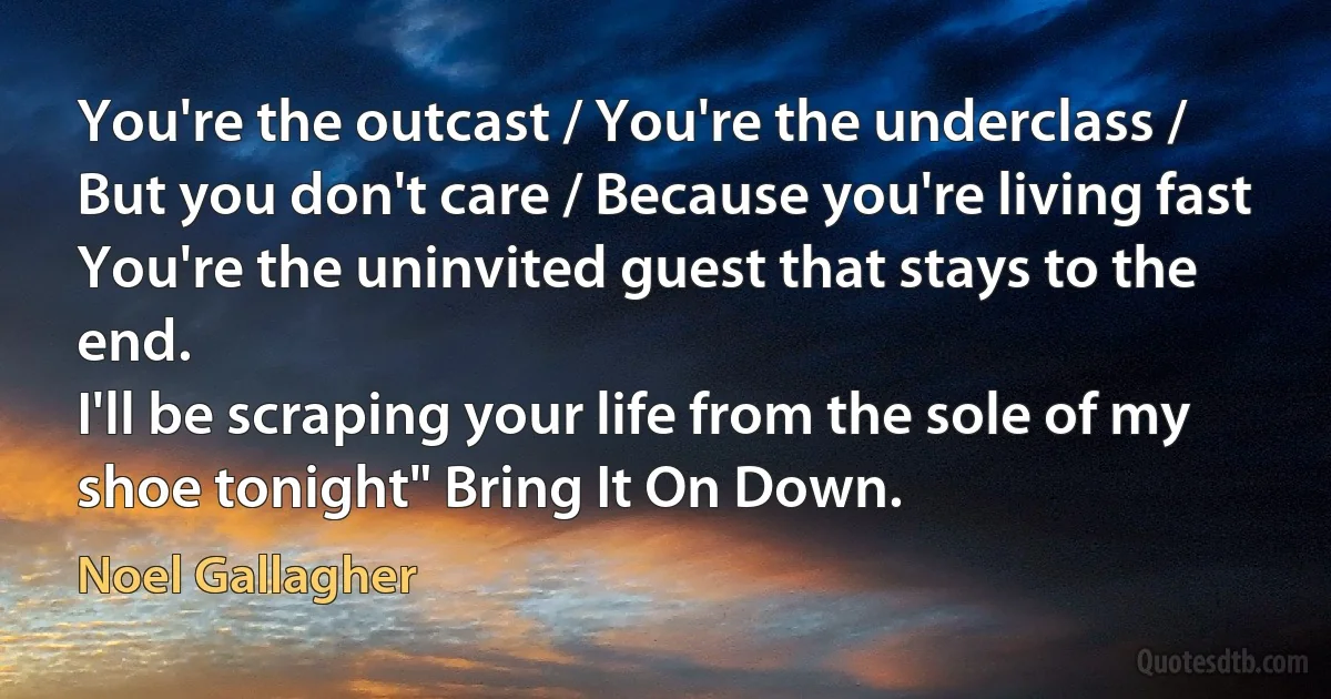 You're the outcast / You're the underclass / But you don't care / Because you're living fast
You're the uninvited guest that stays to the end.
I'll be scraping your life from the sole of my shoe tonight" Bring It On Down. (Noel Gallagher)